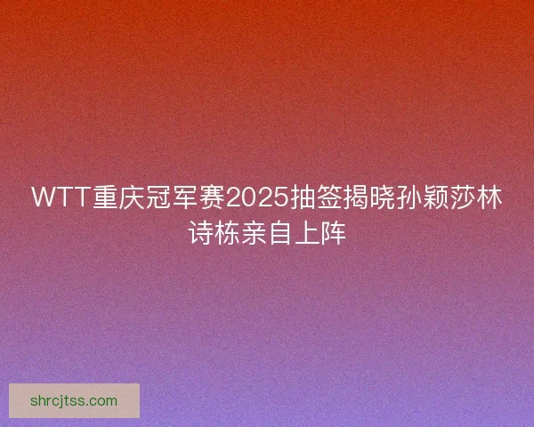 WTT重庆冠军赛2025抽签揭晓孙颖莎林诗栋亲自上阵