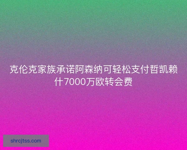 克伦克家族承诺阿森纳可轻松支付哲凯赖什7000万欧转会费