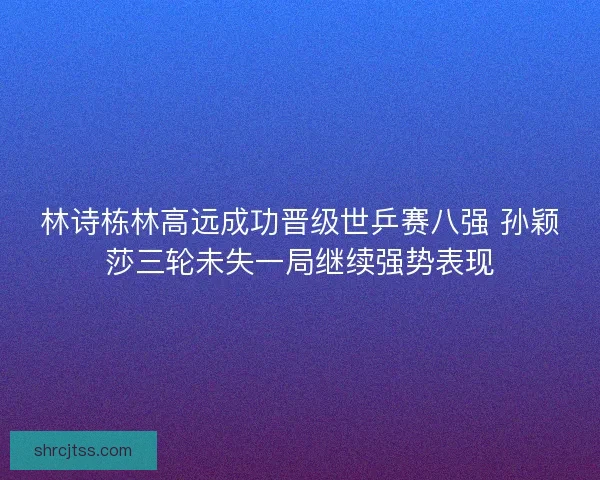 林诗栋林高远成功晋级世乒赛八强 孙颖莎三轮未失一局继续强势表现