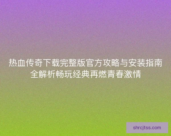 热血传奇下载完整版官方攻略与安装指南全解析畅玩经典再燃青春激情