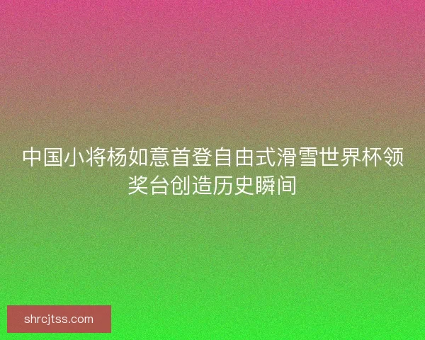 中国小将杨如意首登自由式滑雪世界杯领奖台创造历史瞬间