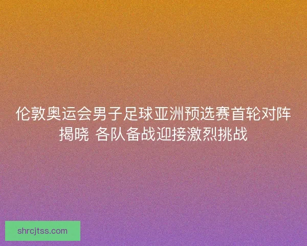 伦敦奥运会男子足球亚洲预选赛首轮对阵揭晓 各队备战迎接激烈挑战