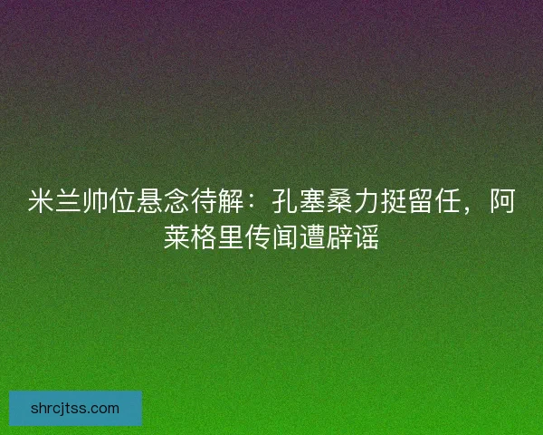 米兰帅位悬念待解：孔塞桑力挺留任，阿莱格里传闻遭辟谣