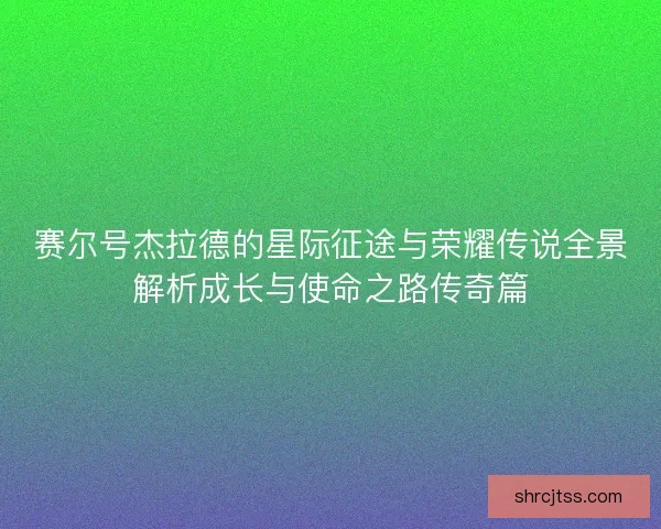 赛尔号杰拉德的星际征途与荣耀传说全景解析成长与使命之路传奇篇