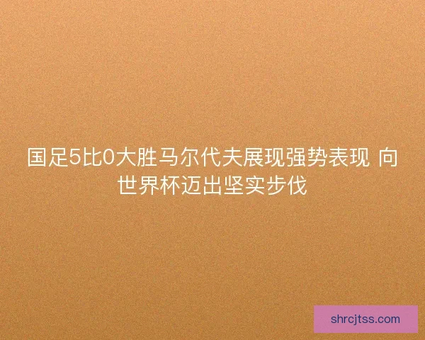 国足5比0大胜马尔代夫展现强势表现 向世界杯迈出坚实步伐