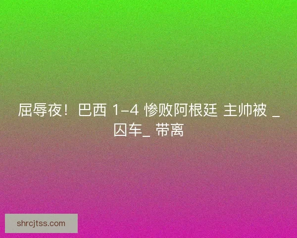屈辱夜！巴西 1-4 惨败阿根廷 主帅被 _囚车_ 带离