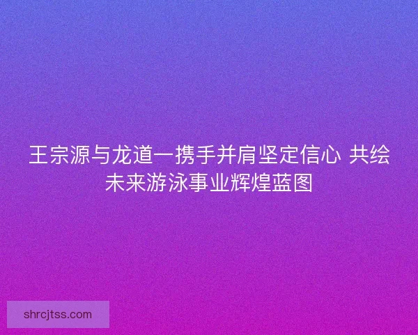 王宗源与龙道一携手并肩坚定信心 共绘未来游泳事业辉煌蓝图