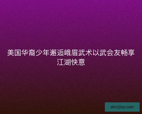 美国华裔少年邂逅峨眉武术以武会友畅享江湖快意