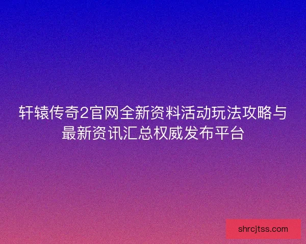 轩辕传奇2官网全新资料活动玩法攻略与最新资讯汇总权威发布平台