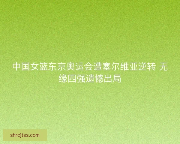 中国女篮东京奥运会遭塞尔维亚逆转 无缘四强遗憾出局