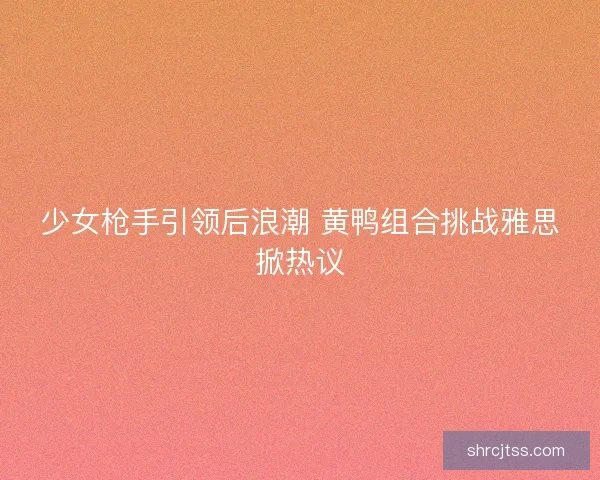 少女枪手引领后浪潮 黄鸭组合挑战雅思掀热议