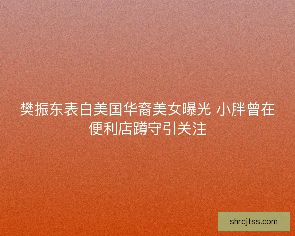 樊振东表白美国华裔美女曝光 小胖曾在便利店蹲守引关注