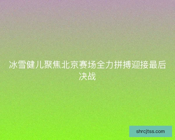冰雪健儿聚焦北京赛场全力拼搏迎接最后决战