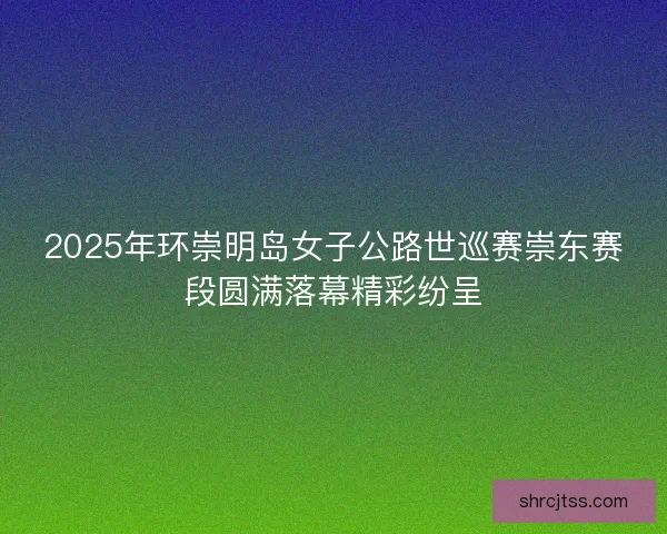 2025年环崇明岛女子公路世巡赛崇东赛段圆满落幕精彩纷呈