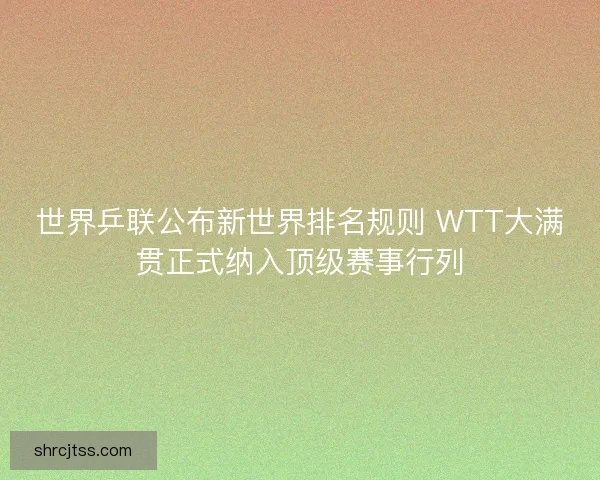 世界乒联公布新世界排名规则 WTT大满贯正式纳入顶级赛事行列