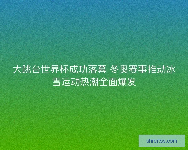 大跳台世界杯成功落幕 冬奥赛事推动冰雪运动热潮全面爆发