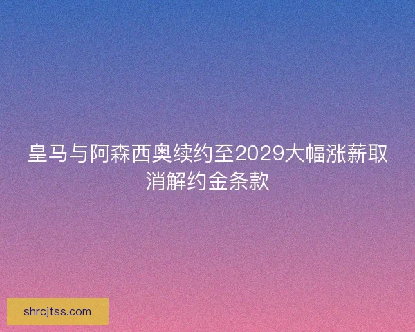 皇马与阿森西奥续约至2029大幅涨薪取消解约金条款