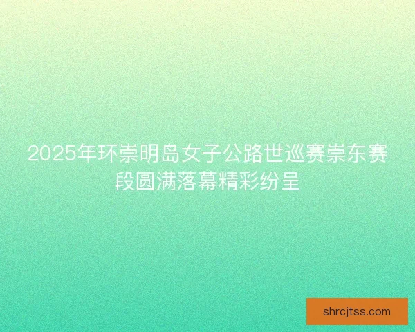 2025年环崇明岛女子公路世巡赛崇东赛段圆满落幕精彩纷呈