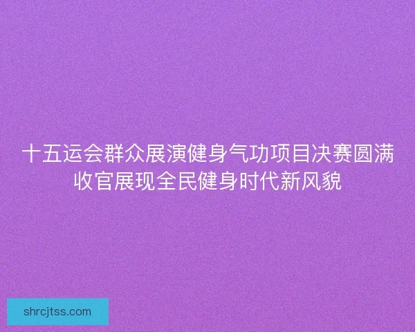 十五运会群众展演健身气功项目决赛圆满收官展现全民健身时代新风貌