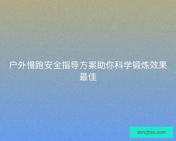 户外慢跑安全指导方案助你科学锻炼效果最佳