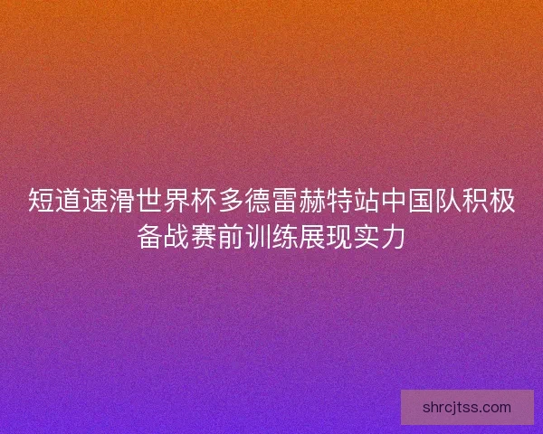 短道速滑世界杯多德雷赫特站中国队积极备战赛前训练展现实力