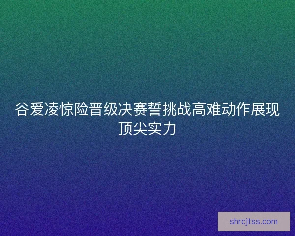 谷爱凌惊险晋级决赛誓挑战高难动作展现顶尖实力