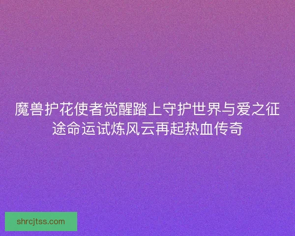 魔兽护花使者觉醒踏上守护世界与爱之征途命运试炼风云再起热血传奇