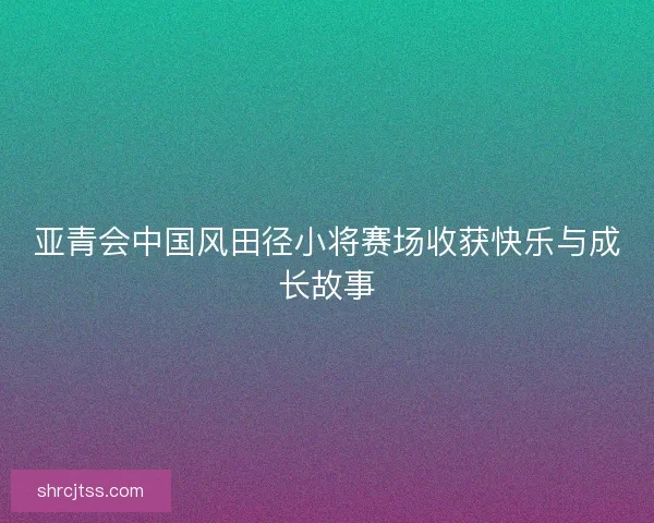 亚青会中国风田径小将赛场收获快乐与成长故事