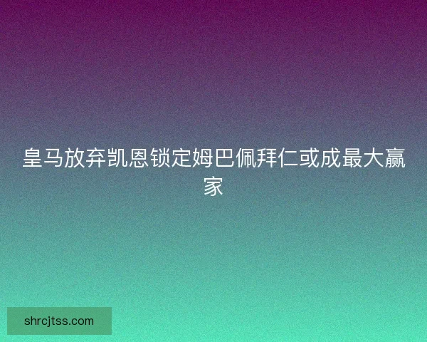 皇马放弃凯恩锁定姆巴佩拜仁或成最大赢家