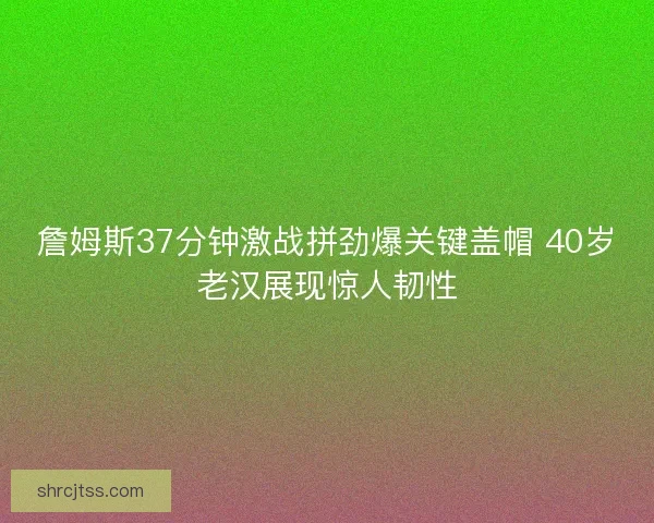詹姆斯37分钟激战拼劲爆关键盖帽 40岁老汉展现惊人韧性