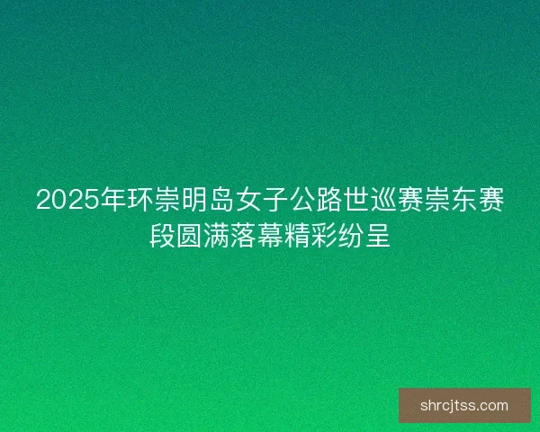 2025年环崇明岛女子公路世巡赛崇东赛段圆满落幕精彩纷呈