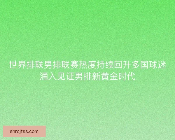 世界排联男排联赛热度持续回升多国球迷涌入见证男排新黄金时代