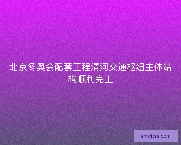 北京冬奥会配套工程清河交通枢纽主体结构顺利完工