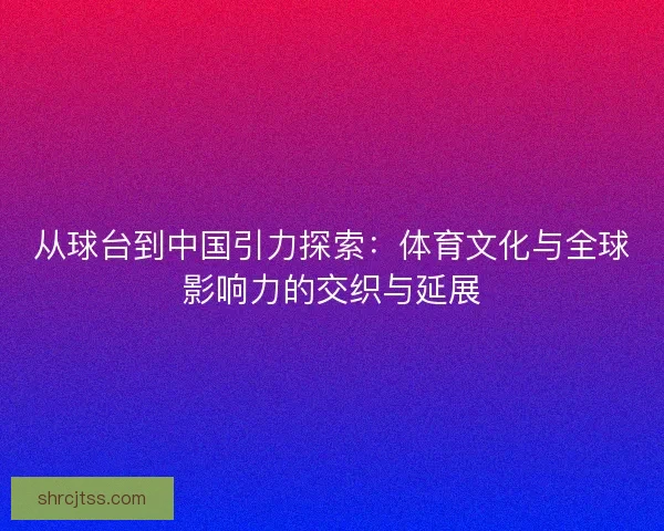 从球台到中国引力探索：体育文化与全球影响力的交织与延展