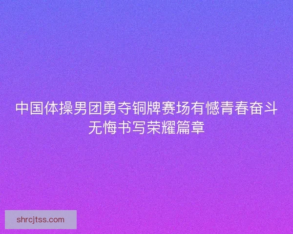 中国体操男团勇夺铜牌赛场有憾青春奋斗无悔书写荣耀篇章