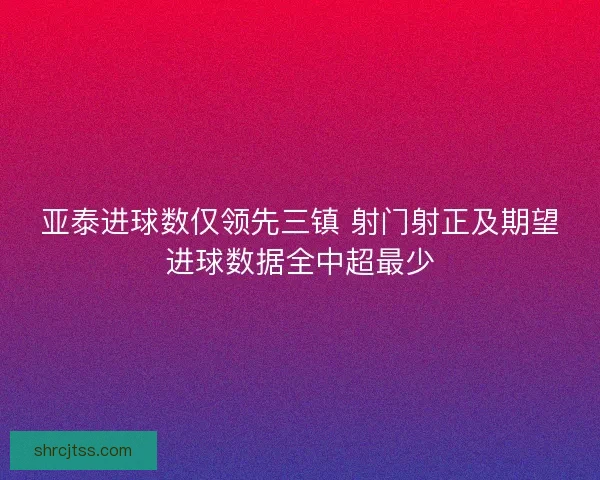 亚泰进球数仅领先三镇 射门射正及期望进球数据全中超最少