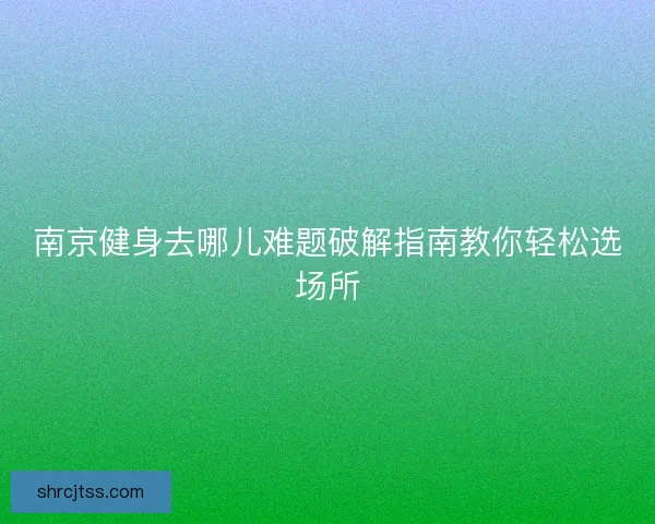 南京健身去哪儿难题破解指南教你轻松选场所