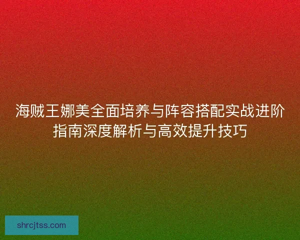 海贼王娜美全面培养与阵容搭配实战进阶指南深度解析与高效提升技巧
